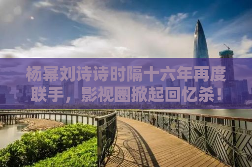 杨幂刘诗诗时隔十六年再度联手，影视圈掀起回忆杀！