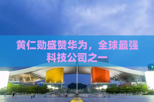 黄仁勋盛赞华为，全球最强科技公司之一