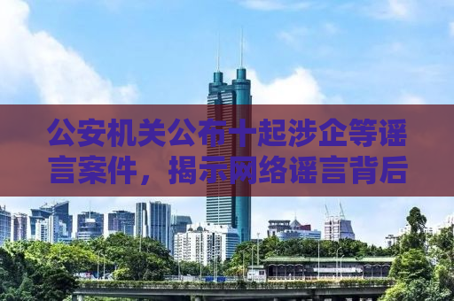 公安机关公布十起涉企等谣言案件，揭示网络谣言背后的危害与打击力度